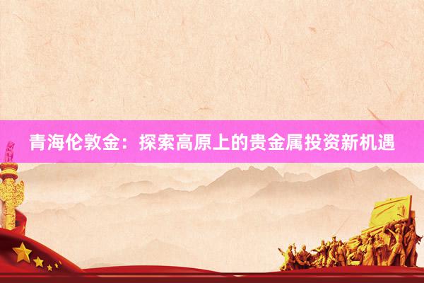 青海伦敦金：探索高原上的贵金属投资新机遇
