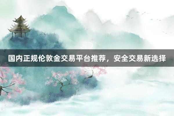 国内正规伦敦金交易平台推荐，安全交易新选择