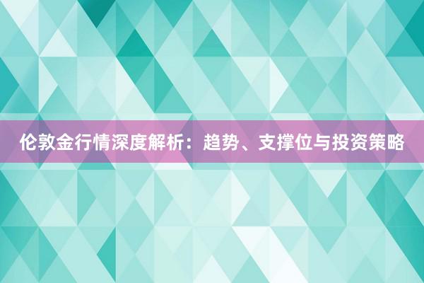 伦敦金行情深度解析：趋势、支撑位与投资策略