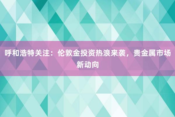 呼和浩特关注：伦敦金投资热浪来袭，贵金属市场新动向