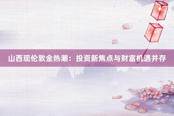 山西现伦敦金热潮：投资新焦点与财富机遇并存
